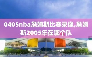 0405nba詹姆斯比赛录像,詹姆斯2005年在哪个队