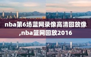 nba第6场蓝网录像高清回放像,nba篮网回放2016