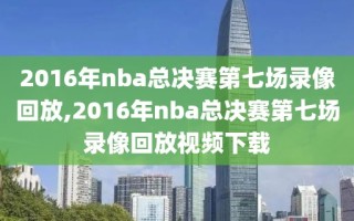 2016年nba总决赛第七场录像回放,2016年nba总决赛第七场录像回放视频下载