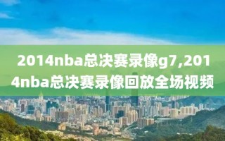 2014nba总决赛录像g7,2014nba总决赛录像回放全场视频