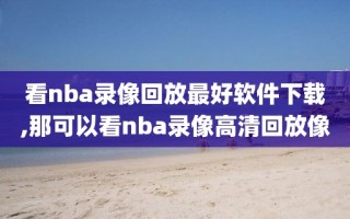 看nba录像回放最好软件下载,那可以看nba录像高清回放像