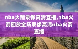 nba火箭录像高清直播,nba火箭回放全场录像高清nba火箭直播