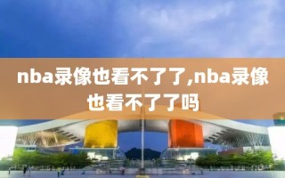 nba录像也看不了了,nba录像也看不了了吗