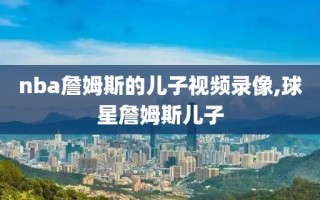 nba詹姆斯的儿子视频录像,球星詹姆斯儿子
