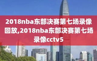 2018nba东部决赛第七场录像回放,2018nba东部决赛第七场录像cctv5