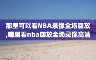 那里可以看NBA录像全场回放,哪里看nba回放全场录像高清