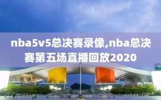 nba5v5总决赛录像,nba总决赛第五场直播回放2020