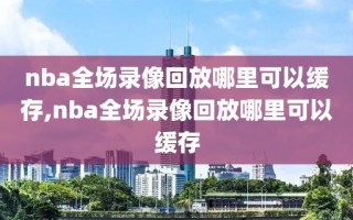 nba全场录像回放哪里可以缓存,nba全场录像回放哪里可以缓存