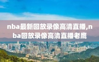 nba最新回放录像高清直播,nba回放录像高清直播老鹰
