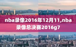 nba录像2016年12月11,nba录像总决赛2016g7