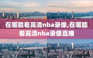 在哪能看高清nba录像,在哪能看高清nba录像直播
