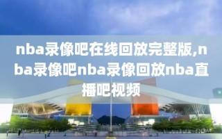 nba录像吧在线回放完整版,nba录像吧nba录像回放nba直播吧视频