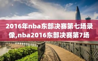 2016年nba东部决赛第七场录像,nba2016东部决赛第7场