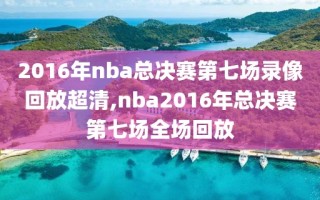 2016年nba总决赛第七场录像回放超清,nba2016年总决赛第七场全场回放
