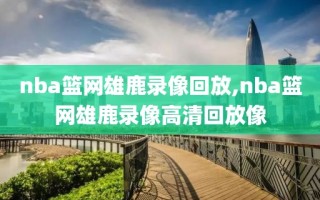 nba篮网雄鹿录像回放,nba篮网雄鹿录像高清回放像